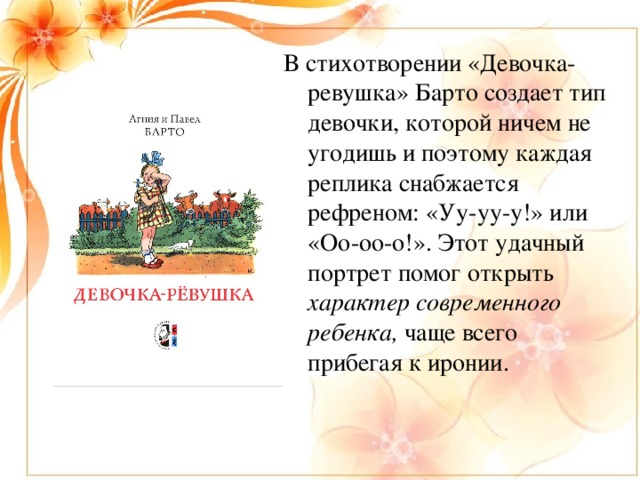 В стихотворении «Девочка-ревушка» Барто создает тип девочки, которой ничем не угодишь и поэтому каждая реплика снабжается рефреном: «Уу-уу-у!» или «Оо-оо-о!». Этот удачный портрет помог открыть характер современного ребенка, чаще всего прибегая к иронии.