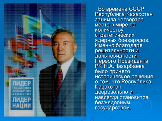 Во времена СССР Республика Казахстан занимла четвертое место в мире по количеству стратегических ядерных боезарядов. Именно благодаря решительности и дальновидности Первого Президента РК Н.А.Назарбаева было принято историческое решение о том, что Республика Казахстан добровольно и навсегда становится безъядерным государством.