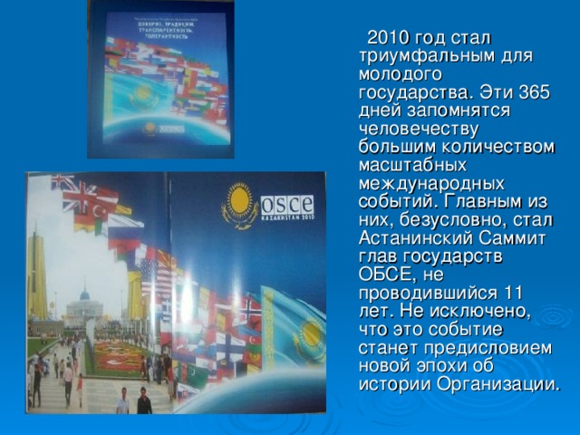 2010 год стал триумфальным для молодого государства. Эти 365 дней запомнятся человечеству большим количеством масштабных международных событий. Главным из них, безусловно, стал Астанинский Саммит глав государств ОБСЕ, не проводившийся 11 лет. Не исключено, что это событие станет предисловием новой эпохи об истории Организации.