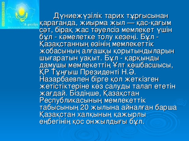 Дүниежүзілік тарих тұрғысынан қарағанда, жиырма жыл — қас-қағым сәт, бірақ жас тәуелсіз мемлекет үшін бұл - кәмелетке толу кезеңі. Бұл - Қазақстанның өзінің мемлекеттік жобасының алғашқы қорытындыларын шығаратын уақыт. Бұл - қарқынды дамушы мемлекеттің Ұлт көшбасшысы, ҚР Тұңғыш Президенті Н.Ә. Назарбаевпен бірге қол жеткізген жетістіктеріне көз салуды талап ететін жағдай. Біздіңше, Қазақстан Республикасының мемлекеттік табысының 20 жылына айналған барша Қазақстан халқының қажырлы еңбегінің қос онжылдығы бұл.