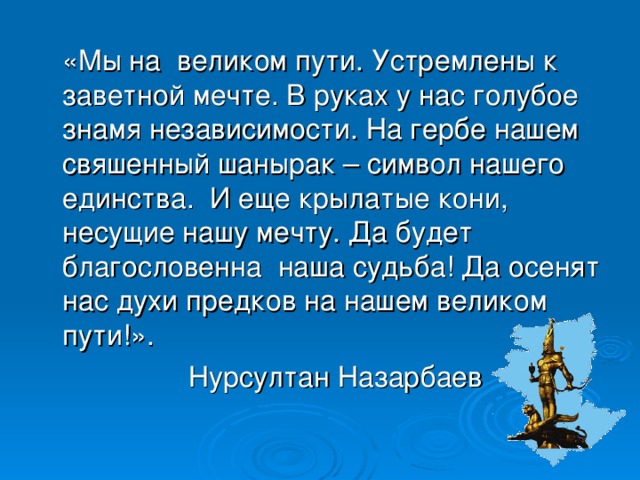 «Мы на великом пути. Устремлены к заветной мечте. В руках у нас голубое знамя независимости. На гербе нашем свяшенный шанырак – символ нашего единства. И еще крылатые кони, несущие нашу мечту. Да будет благословенна наша судьба! Да осенят нас духи предков на нашем великом пути!».  Нурсултан Назарбаев