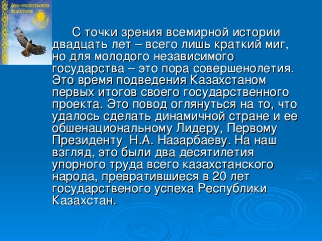 С точки зрения всемирной истории двадцать лет – всего лишь краткий миг, но для молодого независимого государства – это пора совершенолетия. Это время подведения Казахстаном первых итогов своего государственного проекта. Это повод оглянуться на то, что удалось сделать динамичной стране и ее обшенациональному Лидеру, Первому Президенту Н.А. Назарбаеву. На наш взгляд, это были два десятилетия упорного труда всего казахстанского народа, превратившиеся в 20 лет государственого успеха Республики Казахстан.