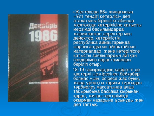 «Желтоқсан 86» жинағының «Ұлт теңдігі көтерлісі» деп аталатыны бірінші кітабында желтоқсан көтерілісіне қатысты мерзімді басылымдарда жарияланған деректер мен дәйектер, көтерілістің республика аймақтарында шарпығандығын айғақтайтын материалдар және көтеріліске қатысты зиялылардың айтқан сөздерімен сараптамалары беріліп отыр.  18-19 ғасырлардың қасіретті де қастерлі шежіресінен бейхабар болмас үшін, әсіресе жас буын, жаңа ұрпақты тарихи тұрғыдан тәрбиелеу максатында алаш тақырыбына басқаша қырынан қарап, жиған-тергенімізді оқырман назарына ұсынуды жөн деп таптық.