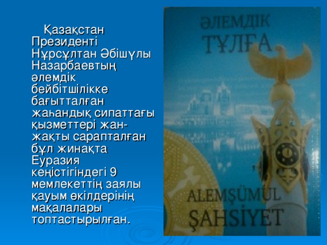 Қазақстан Президенті Нұрсұлтан Әбішүлы Назарбаевтың әлемдік бейбітшілікке бағытталған жаһандық сипаттағы қызметтері жан-жақты сарапталған бұл жинақта Еуразия кеңістігіндегі 9 мемлекеттің заялы қауым өкілдерінің мақалалары топтастырылған.