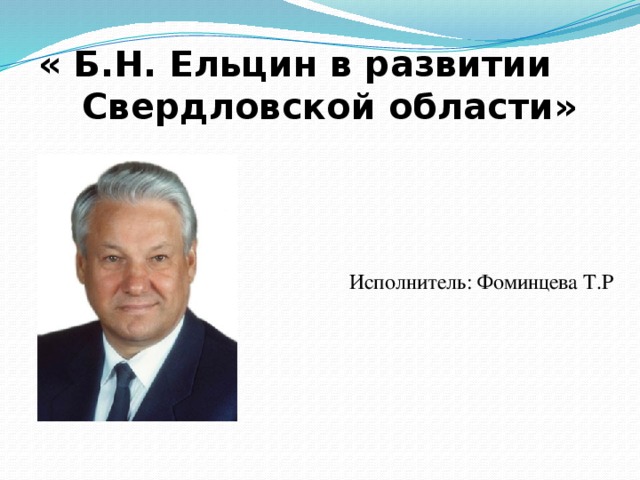 « Б.Н. Ельцин в развитии Свердловской области» Исполнитель: Фоминцева Т.Р