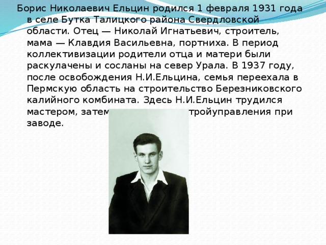 Борис Николаевич Ельцин родился 1 февраля 1931 года в селе Бутка Талицкого района Свердловской области. Отец — Николай Игнатьевич, строитель, мама — Клавдия Васильевна, портниха. В период коллективизации родители отца и матери были раскулачены и сосланы на север Урала. В 1937 году, после освобождения Н.И.Ельцина, семья переехала в Пермскую область на строительство Березниковского калийного комбината. Здесь Н.И.Ельцин трудился мастером, затем начальником стройуправления при заводе.