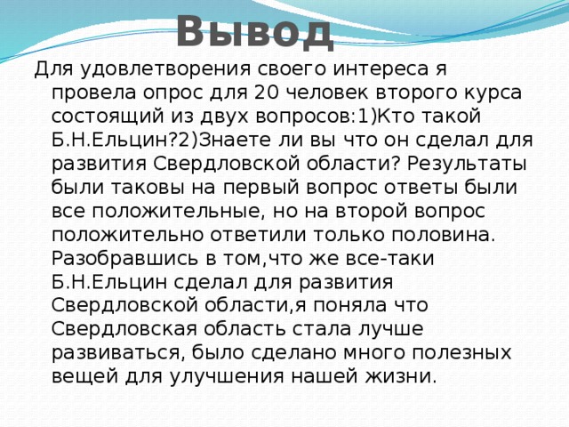 Вывод Для удовлетворения своего интереса я провела опрос для 20 человек второго курса состоящий из двух вопросов:1)Кто такой Б.Н.Ельцин?2)Знаете ли вы что он сделал для развития Свердловской области? Результаты были таковы на первый вопрос ответы были все положительные, но на второй вопрос положительно ответили только половина. Разобравшись в том,что же все-таки Б.Н.Ельцин сделал для развития Свердловской области,я поняла что Свердловская область стала лучше развиваться, было сделано много полезных вещей для улучшения нашей жизни.