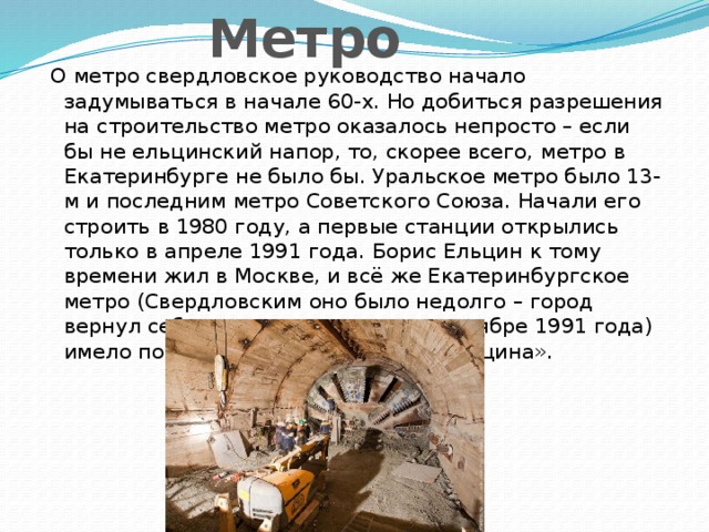 Метро  О метро свердловское руководство начало задумываться в начале 60-х. Но добиться разрешения на строительство метро оказалось непросто – если бы не ельцинский напор, то, скорее всего, метро в Екатеринбурге не было бы. Уральское метро было 13-м и последним метро Советского Союза. Начали его строить в 1980 году, а первые станции открылись только в апреле 1991 года. Борис Ельцин к тому времени жил в Москве, и всё же Екатеринбургское метро (Свердловским оно было недолго – город вернул себе историческое имя в сентябре 1991 года) имело полное право быть «имени Ельцина».