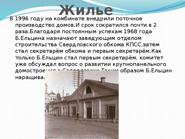 Жилье В 1996 году на комбинате внедрили поточное производство домов.И срок сократился почти в 2 раза.Благодаря постоянным успехам 1968 года Б.Ельцина назначают заведующим отделом строительства Свердловского обкома КПСС,затем стал секретарём обкома и первым секретарём.Как только Б.Ельцин стал первым секретарём, комитет уже обсуждал вопрос о развитии крупнопанельного домостроения в Свердловске.Таким образом Б.Ельцин наращивал ввод жилья в строй.