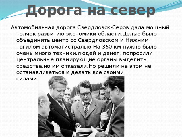 Дорога на север Автомобильная дорога Свердловск-Серов дала мощный толчок развитию экономики области.Целью было объединить центр со Свердловском и Нижним Тагилом автомагистралью.На 350 км нужно было очень много техники,людей и денег, попросили центральные планирующие органы выделить средства,но им отказали.Но решили на этом не останавливаться и делать все своими силами.Сделали!