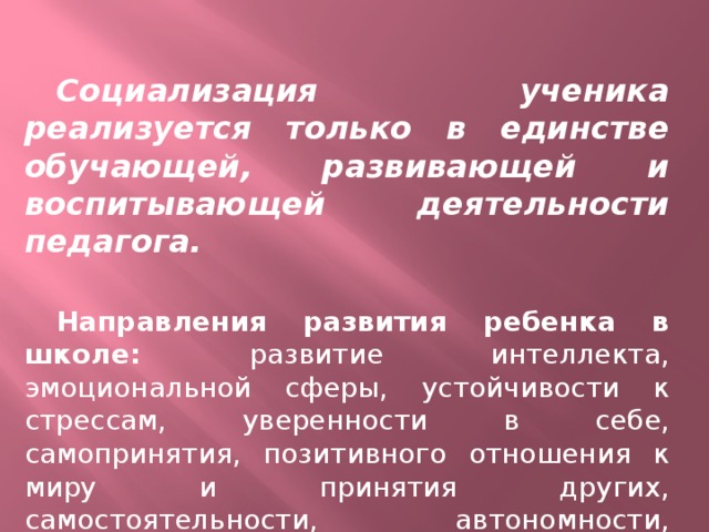 Социализация ученика реализуется только в единстве обучающей, развивающей и воспитывающей деятельности педагога.  Направления развития ребенка в школе: развитие интеллекта, эмоциональной сферы, устойчивости к стрессам, уверенности в себе, самопринятия, позитивного отношения к миру и принятия других, самостоятельности, автономности, мотивации самоактуализации, самосовершенство-вания.