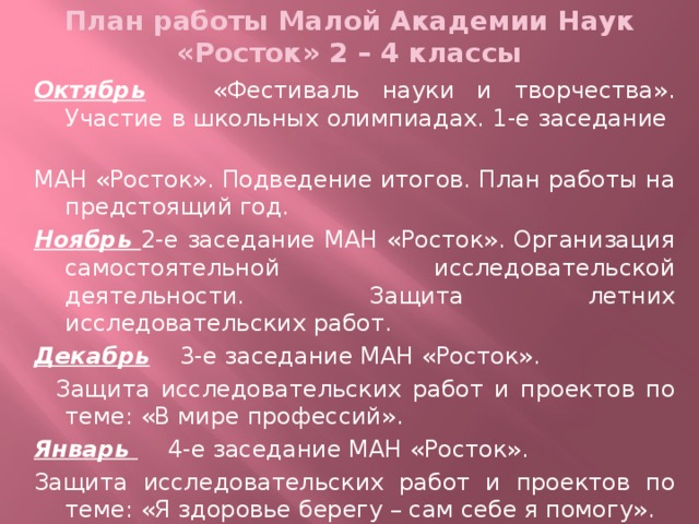 План работы Малой Академии Наук «Росток» 2 – 4 классы  Октябрь «Фестиваль науки и творчества». Участие в школьных олимпиадах. 1-е заседание МАН «Росток». Подведение итогов. План работы на предстоящий год. Ноябрь 2-е заседание МАН «Росток». Организация самостоятельной исследовательской деятельности. Защита летних исследовательских работ. Декабрь 3-е заседание МАН «Росток».  Защита исследовательских работ и проектов по теме: «В мире профессий». Январь 4-е заседание МАН «Росток». Защита исследовательских работ и проектов по теме: «Я здоровье берегу – сам себе я помогу».