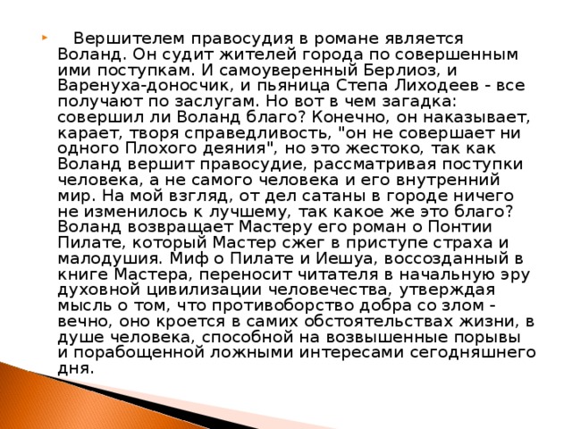 Вершителем правосудия в романе является Воланд. Он судит жителей города по совершенным ими поступкам. И самоуверенный Берлиоз, и Варенуха-доносчик, и пьяница Степа Лиходеев - все получают по заслугам. Но вот в чем загадка: совершил ли Воланд благо? Конечно, он наказывает, карает, творя справедливость, 