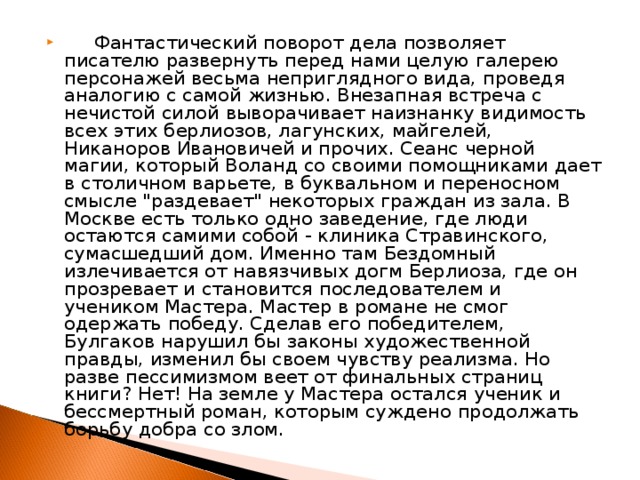 Фантастический поворот дела позволяет писателю развернуть перед нами целую галерею персонажей весьма неприглядного вида, проведя аналогию с самой жизнью. Внезапная встреча с нечистой силой выворачивает наизнанку видимость всех этих берлиозов, лагунских, майгелей, Никаноров Ивановичей и прочих. Сеанс черной магии, который Воланд со своими помощниками дает в столичном варьете, в буквальном и переносном смысле 