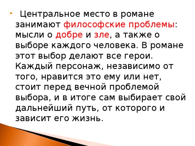 Центральное место в романе занимают философские проблемы : мысли о добре и зле , а также о выборе каждого человека. В романе этот выбор делают все герои. Каждый персонаж, независимо от того, нравится это ему или нет, стоит перед вечной проблемой выбора, и в итоге сам выбирает свой дальнейший путь, от которого и зависит его жизнь.