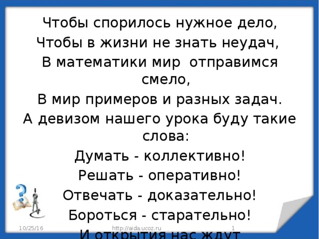 Чтобы спорилось нужное дело, Чтобы в жизни не знать неудач, В математики мир отправимся смело, В мир примеров и разных задач. А девизом нашего урока буду такие слова: Думать - коллективно! Решать - оперативно! Отвечать - доказательно! Бороться - старательно! И открытия нас ждут  обязательно! 10/25/16  http://aida.ucoz.ru