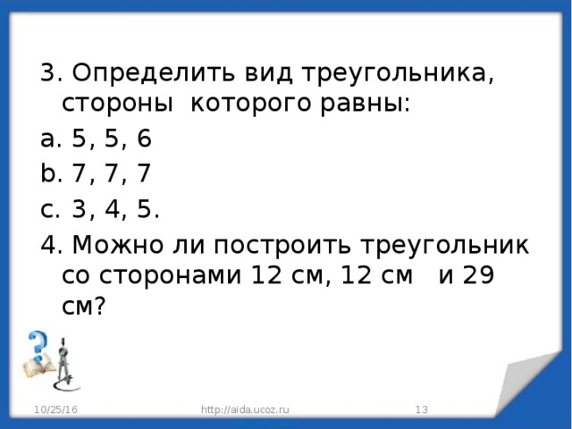 3. Определить вид треугольника, стороны которого равны: 5, 5, 6 7, 7, 7 3, 4, 5. 4. Можно ли построить треугольник со сторонами 12 см, 12 см и 29 см? 10/25/16 http://aida.ucoz.ru