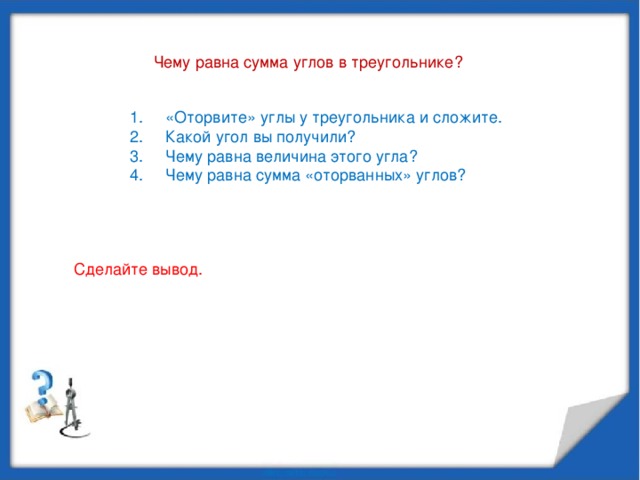 Чему равна сумма углов в треугольнике? «Оторвите» углы у треугольника и сложите. Какой угол вы получили? Чему равна величина этого угла? Чему равна сумма «оторванных» углов? Сделайте вывод.