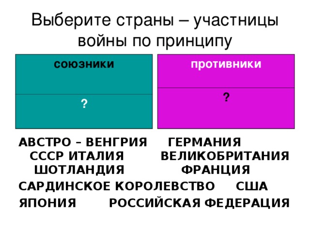 Выберите страны – участницы войны по принципу союзники противники ? ? АВСТРО – ВЕНГРИЯ ГЕРМАНИЯ СССР ИТАЛИЯ ВЕЛИКОБРИТАНИЯ ШОТЛАНДИЯ ФРАНЦИЯ  САРДИНСКОЕ КОРОЛЕВСТВО США ЯПОНИЯ    РОССИЙСКАЯ ФЕДЕРАЦИЯ