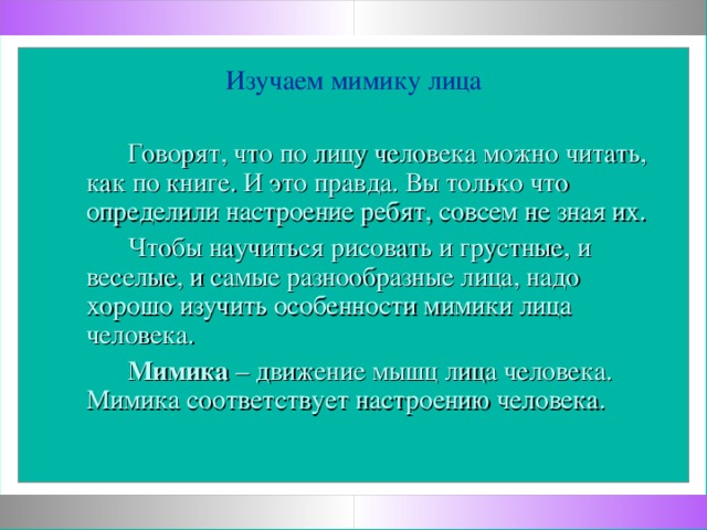 Изучаем мимику лица  Говорят, что по лицу человека можно читать, как по книге. И это правда. Вы только что определили настроение ребят, совсем не зная их.  Чтобы научиться рисовать и грустные, и веселые, и самые разнообразные лица, надо хорошо изучить особенности мимики лица человека.  Мимика – движение мышц лица человека. Мимика соответствует настроению человека.