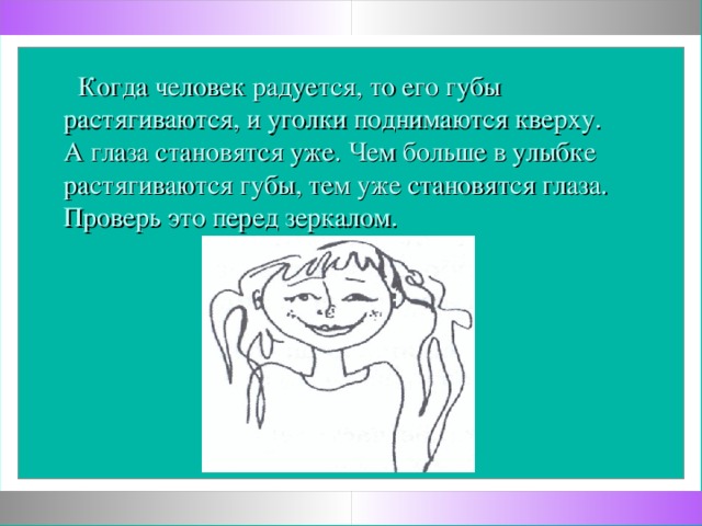 Когда человек радуется, то его губы растягиваются, и уголки поднимаются кверху. А глаза становятся уже. Чем больше в улыбке растягиваются губы, тем уже становятся глаза. Проверь это перед зеркалом.