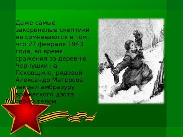 Даже самые закоренелые скептики не сомневаются в том, что 27 февраля 1943 года, во время сражения за деревню Чернушки на Псковщине, рядовой Александр Матросов закрыл амбразуру вражеского дзота своим телом.