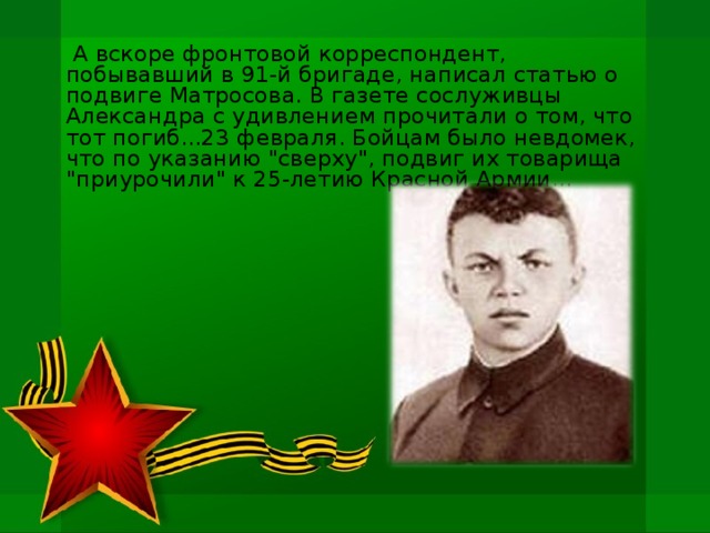 А вскоре фронтовой корреспондент, побывавший в 91-й бригаде, написал статью о подвиге Матросова. В газете сослуживцы Александра с удивлением прочитали о том, что тот погиб...23 февраля. Бойцам было невдомек, что по указанию 