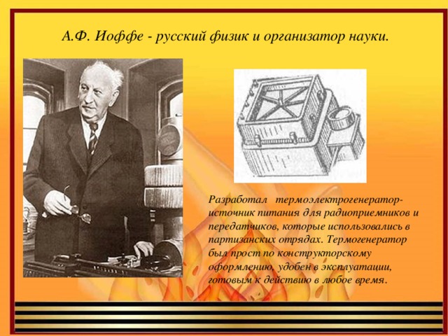 А.Ф. Иоффе - русский физик и организатор науки. Разработал термоэлектрогенератор- источник питания для радиоприемников и передатчиков, которые использовались в партизанских отрядах. Термогенератор был прост по конструкторскому оформлению, удобен в эксплуатации, готовым к действию в любое время.