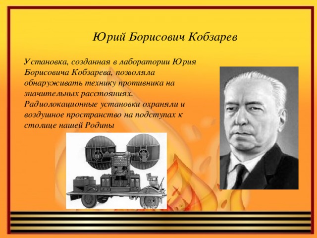 Юрий Борисович Кобзарев Установка, созданная в лаборатории Юрия Борисовича Кобзарева, позволяла обнаруживать технику противника на значительных расстояниях. Радиолокационные установки охраняли и воздушное пространство на подступах к столице нашей Родины