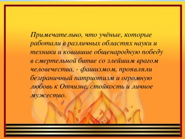 Примечательно, что учёные, которые работали в различных областях науки и техники и ковавшие общенародную победу в смертельной битве со злейшим врагом человечества, - фашизмом, проявляли безграничный патриотизм и огромную любовь к Отчизне, стойкость и личное мужество.