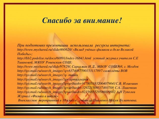 Спасибо за внимание!    При подготовке презентации использовала ресурсы интернета: http://www.myshared.ru/slide/460620/ «Вклад учёных-физиков в дело Великой Победы»; http://lib2.podelise.ru/docs/60891/index-16841.html устный журнал учителя С.Е Тигановой, МКОУ Ровенская СОШ; http://www.myshared.ru/slide/97829/, Сарахман И.Д., МБОУ СОШ№8, г. Моздок http://go.mail.ru/search_images?q=6374087590153117897-самолёты ВОВ http://go.mail.ru/search_images?q- танки http://go.mail.ru/search_images?q= артиллерия http://go.mail.ru/search_images?q=urlhash=9178051832004079041С.В. Ильюшин http://go.mail.ru/search_images?q=urlhash=329221509537493708 С.А. Лавочкин http://go.mail.ru/search_images?q=urlhash=8235685529586019002 А.Н Туполев Журнал «Физика в школе»  Внеклассное мероприятие в 10 классе , учитель Павленко Нейля Булатовна.