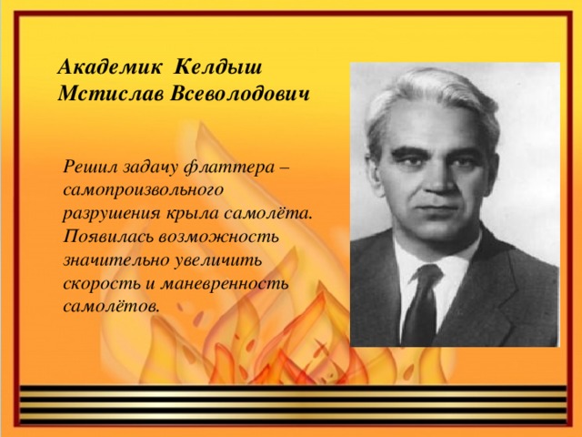 Академик  Келдыш Мстислав Всеволодович Решил задачу флаттера – самопроизвольного разрушения крыла самолёта. Появилась возможность значительно увеличить скорость и маневренность самолётов.