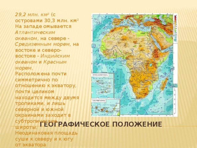 29,2 млн. км 2  (с островами 30,3 млн. км 2 На западе омывается Атлантическим океаном , на севере - Средиземным морем , на востоке и северо-востоке - Индийским океаном и Красным морем. Расположена почти симметрично по отношению к экватору, почти целиком находится между двумя тропиками, и лишь северной и южной окраинами заходит в субтропические широты. Неодинаковая площадь суши к северу и к югу от экватора Географическое положение