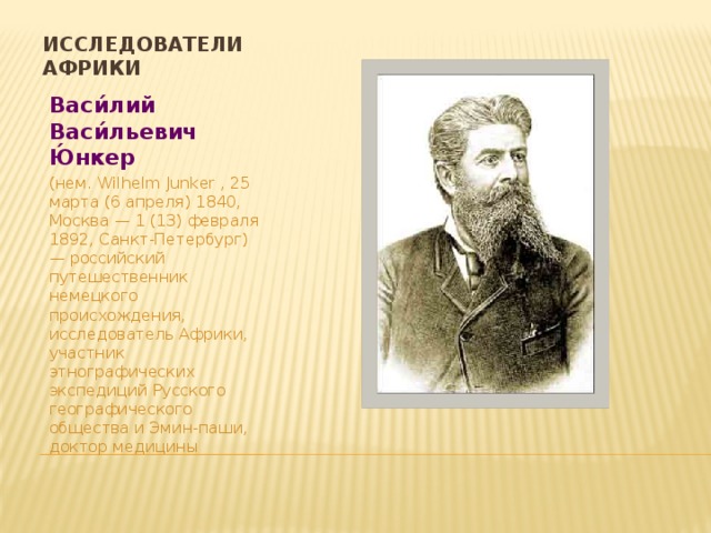 Исследователи Африки Васи́лий Васи́льевич Ю́нкер (нем. Wilhelm Junker , 25 марта (6 апреля) 1840, Москва — 1 (13) февраля 1892, Санкт-Петербург) — российский путешественник немецкого происхождения, исследователь Африки, участник этнографических экспедиций Русского географического общества и Эмин-паши, доктор медицины