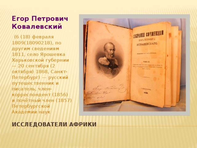 Егор Петрович Ковалевский  (6 (18) февраля 1809(18090218), по другим сведениям 1811, село Ярошевка Харьковской губернии — 20 сентября (2 октября) 1868, Санкт-Петербург) — русский путешественник и писатель, член-корреспондент (1856) и почётный член (1857) Петербургской Академии наук Исследователи Африки