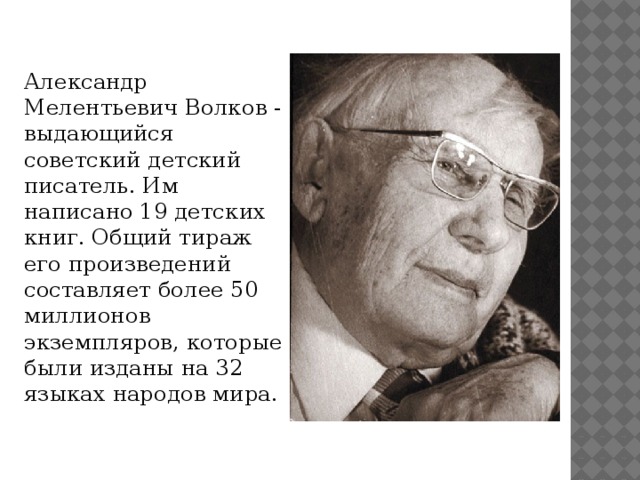 Александр Мелентьевич Волков - выдающийся советский детский писатель. Им написано 19 детских книг. Общий тираж его произведений составляет более 50 миллионов экземпляров, которые были изданы на 32 языках народов мира.