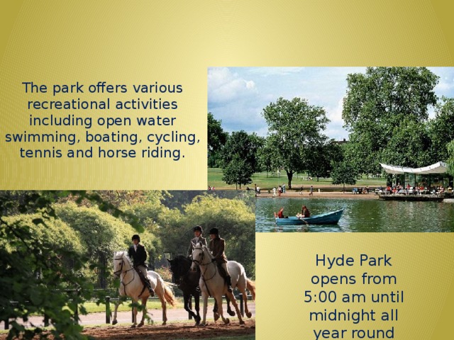 HYDE PARK The park offers various recreational activities including open water swimming, boating, cycling, tennis and horse riding. Hyde Park opens from 5:00 am until midnight all year round