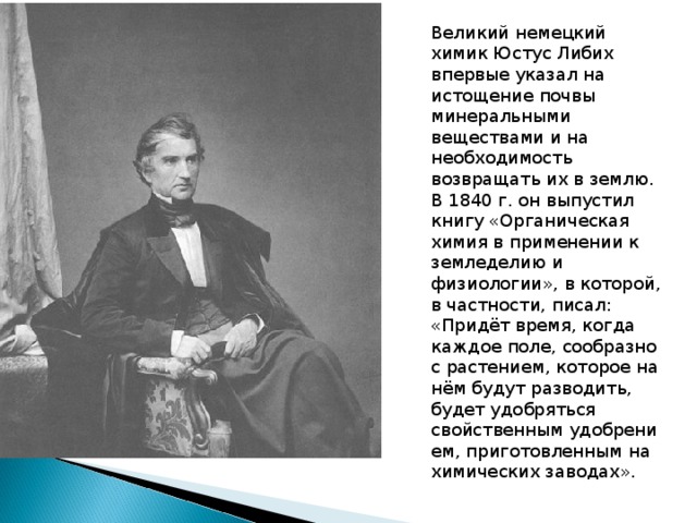 Великий немецкий химик Юстус Либих впервые указал на истощение почвы минеральными веществами и на необходимость возвращать их в землю. В 1840 г. он выпустил книгу «Органи­ческая химия в применении к земледе­лию и физиологии», в которой, в част­ности, писал: «Придёт время, когда каждое поле, сообразно с растением, которое на нём будут разводить, будет удобряться свойственным удобрени­ем, приготовленным на химических заводах».