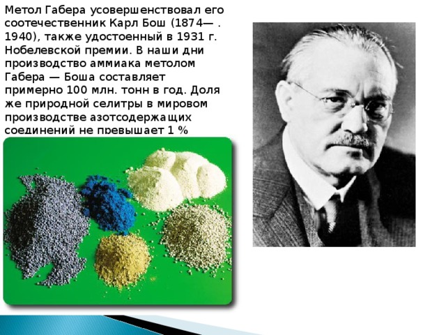 Метол Габера усовершенствовал его соотечественник Карл Бош (1874— . 1940), также удостоенный в 1931 г. Но­белевской премии. В наши дни произ­водство аммиака метолом Габера — Боша составляет примерно 100 млн. тонн в год. Доля же природной селит­ры в мировом производстве азотсодер­жащих соединений не превышает 1 %