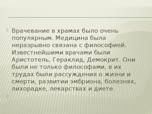 Врачевание в храмах было очень популярным. Медицина была неразрывно связана с философией. Известнейшими врачами были Аристотель, Гераклид, Демокрит. Они были не только философами, в их трудах были рассуждения о жизни и смерти, развитии эмбриона, болезнях, лихорадке, лекарствах и диете.  