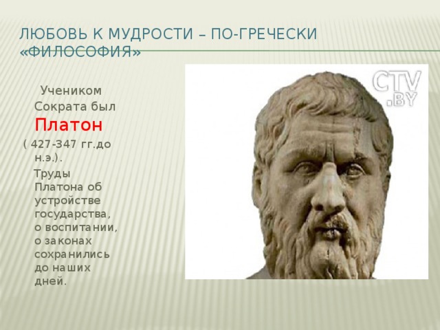 Любовь к мудрости – по-гречески «философия»   Учеником Сократа был Платон  ( 427-347 гг.до н.э.).  Труды Платона об устройстве государства, о воспитании, о законах сохранились до наших дней.