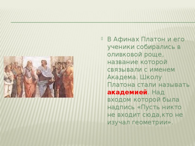 В Афинах Платон и его ученики собирались в оливковой роще, название которой связывали с именем Академа. Школу Платона стали называть академией . Над входом которой была надпись «Пусть никто не входит сюда,кто не изучал геометрии».