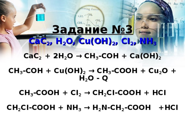 Задание №3 CaC 2 , H 2 O, Cu(OH) 2 , CI 2 , NH 3  CaC 2 + 2H 2 O → CH 3 -COH + Ca(OH) 2  CH 3 -COH + Cu(OH) 2  → CH 3 -COOH + Cu 2 O + H 2 O - Q  CH 3 -COOH + CI 2  → CH 2 CI-COOH + HCI  CH 2 CI-COOH + NH 3  → H 2 N-CH 2 -COOH +HCI