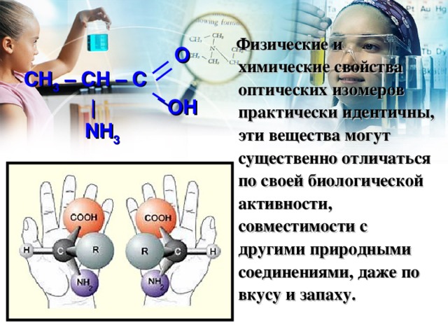 Физические и химические свойства оптических изомеров практически идентичны, эти вещества могут существенно отличаться по своей биологической активности, совместимости с другими природными соединениями, даже по вкусу и запаху.     O CH 3 – C H – C   | OH  NH 3