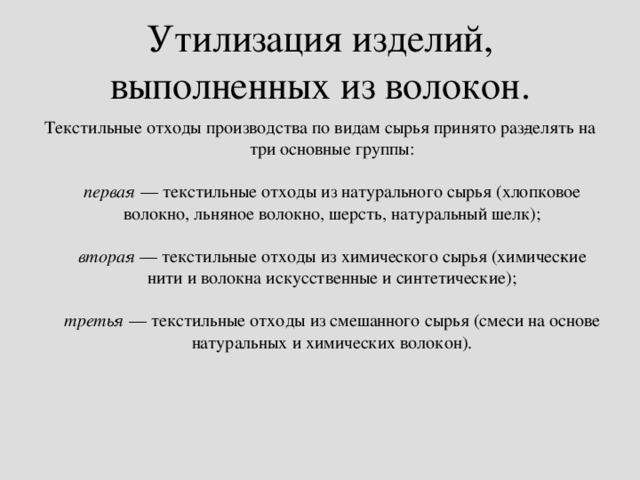 Утилизация изделий, выполненных из волокон. Текстильные отходы производства по видам сырья принято раз­делять на три основные группы:   первая  — текстильные отходы из натурального сырья (хлопковое волокно, льняное волокно, шерсть, натуральный шелк);   вторая  — текстильные отходы из химического сырья (химичес­кие нити и волокна искусственные и синтетические);   третья  — текстильные отходы из смешанного сырья (смеси на основе натуральных и химических волокон).