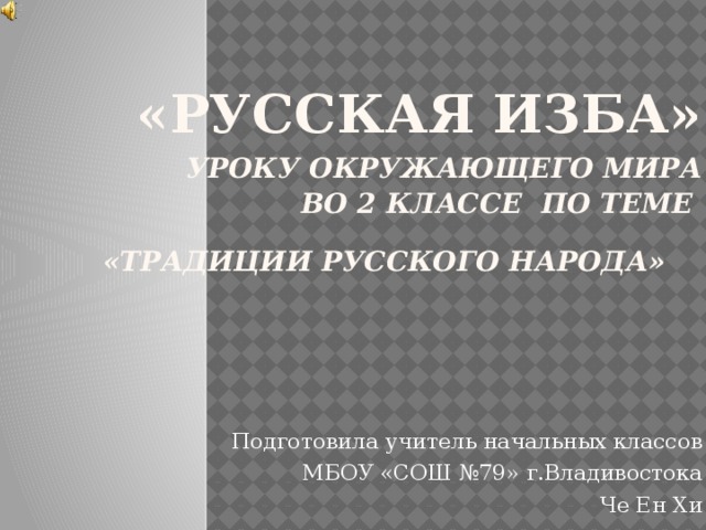 «русская изба»   уроку окружающего мира  во 2 классе по теме  «традиции русского народа»  Подготовила учитель начальных классов МБОУ «СОШ №79» г.Владивостока Че Ен Хи