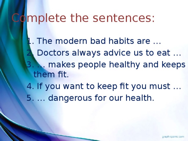 Complete the sentences: 1. The modern bad habits are … 2. Doctors always advice us to eat … 3. … makes people healthy and keeps them fit. 4. If you want to keep fit you must … 5. … dangerous for our health.