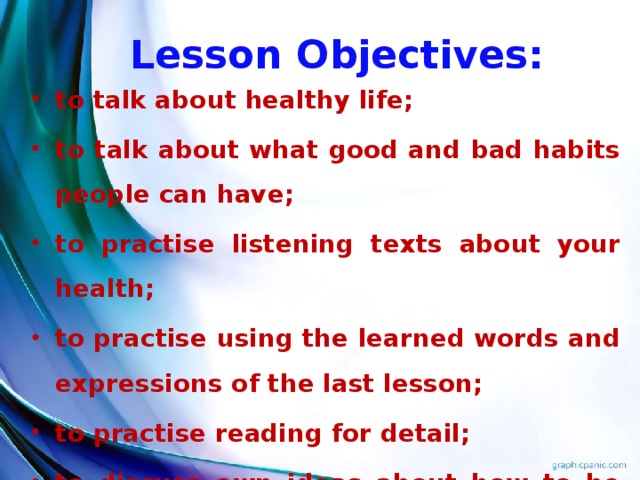 Lesson Objectives: to talk about healthy life; to talk about what good and bad habits people can have; to practise listening texts about your health; to practise using the learned words and expressions of the last lesson; to practise reading for detail; to discuss own ideas about how to be healthy.  Teacher: Today we’ll talk about healthy life and what good and bad habits people can have. And besides, we’ll practise using the words and expressions which we learned at the last lesson. We’ll practise reading for detail and putting the missing words in the text. We’ll practise learning to translate. We”ll discuss our own ideas about how to be healthy.