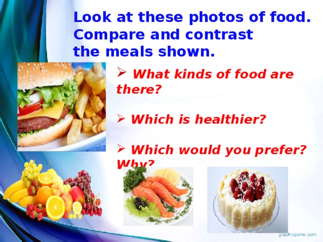 Look at these photos of food.  Compare and contrast  the meals shown.  What kinds of food are there?   Which is healthier?   Which would you prefer? Why? Teacher: You can see different food there. Compare and contrast the two meals shown. Answer the questions.  What kinds of food are there?  Which is healthier?  Which would you prefer? Why? The problem of food is very important for the healthy way of life. Let’s remember English proverb again “An apple a day keeps a doctor away”.