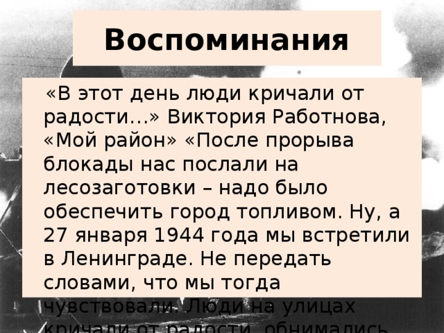 Воспоминания  «В этот день люди кричали от радости…» Виктория Работнова, «Мой район» «После прорыва блокады нас послали на лесозаготовки – надо было обеспечить город топливом. Ну, а 27 января 1944 года мы встретили в Ленинграде. Не передать словами, что мы тогда чувствовали. Люди на улицах кричали от радости, обнимались, целовались, обменивались адресами».